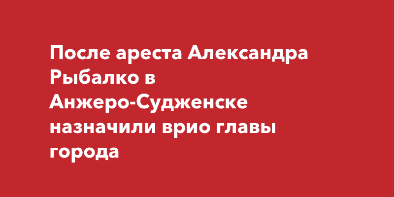 После ареста Александра Рыбалко в Анжеро-Судженске назначили врио главы города | kem-live.ru