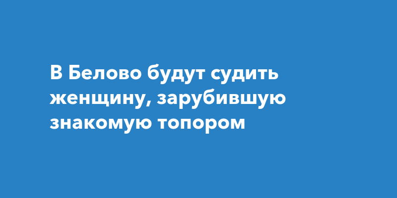 В Белово будут судить женщину, зарубившую знакомую топором