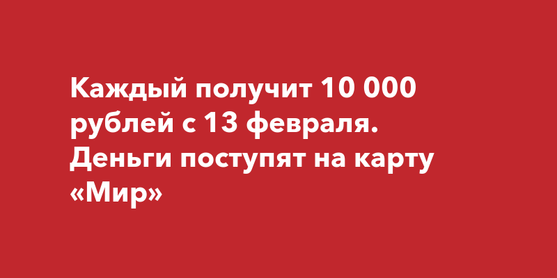 Каждый получит 10 000 рублей с 13 февраля. Деньги поступят на карту ...