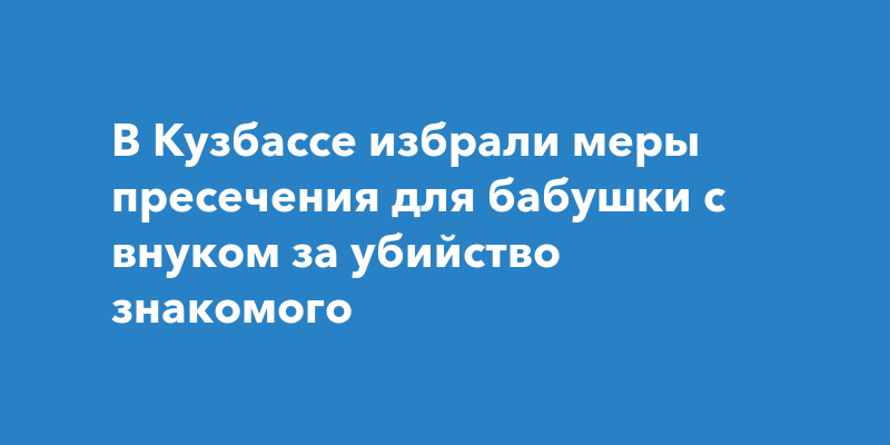 В Кузбассе избрали меры пресечения для бабушки с внуком за убийство знакомого