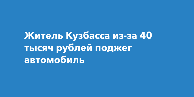 Житель Кузбасса из-за 40 тысяч рублей поджег автомобиль