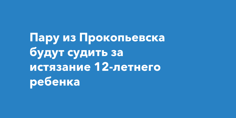 Пару из Прокопьевска будут судить за истязание 12-летнего ребенка