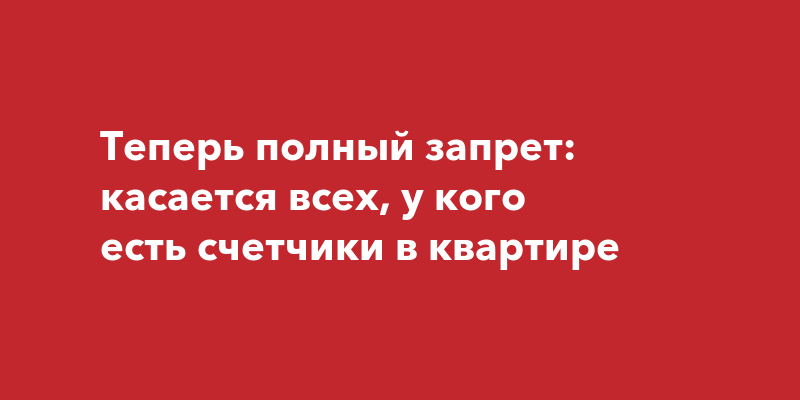 Теперь полный запрет: касается всех, у кого есть счетчики в квартире ...